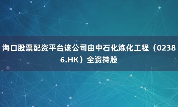 海口股票配资平台该公司由中石化炼化工程（02386.HK）全资持股