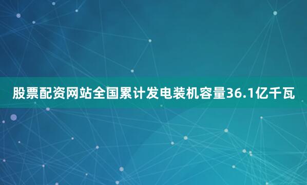 股票配资网站全国累计发电装机容量36.1亿千瓦