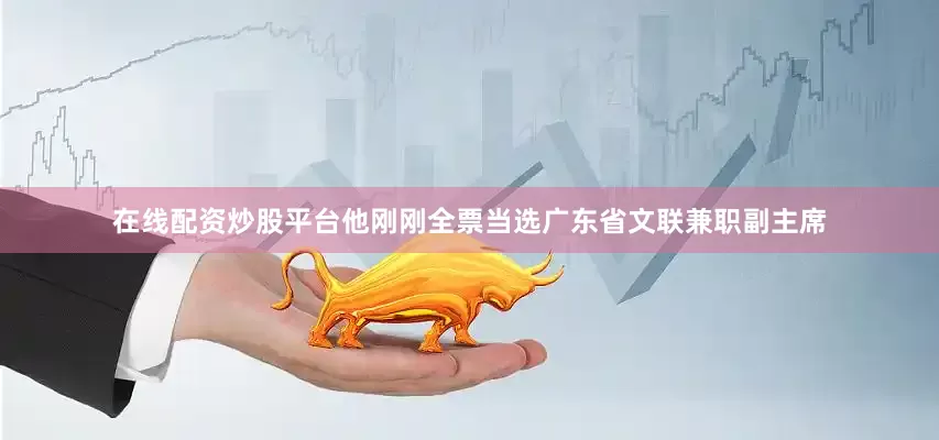 在线配资炒股平台他刚刚全票当选广东省文联兼职副主席