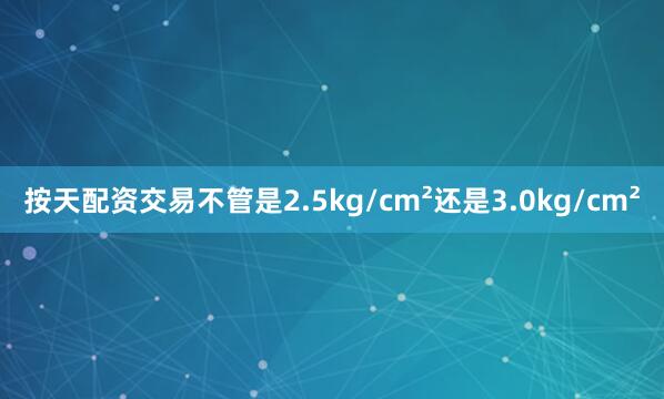 按天配资交易不管是2.5kg/cm²还是3.0kg/cm²