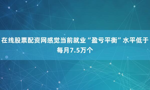 在线股票配资网感觉当前就业“盈亏平衡”水平低于每月7.5万个