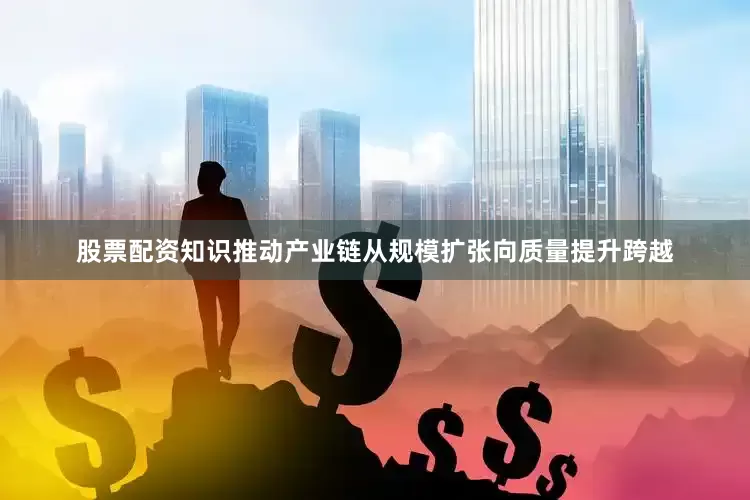 股票配资知识推动产业链从规模扩张向质量提升跨越