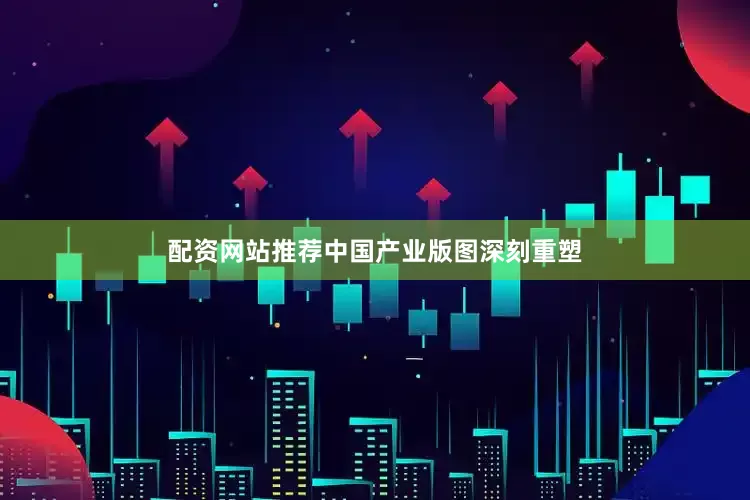 配资网站推荐中国产业版图深刻重塑